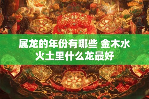 属龙的年份有哪些 金木水火土里什么龙最好