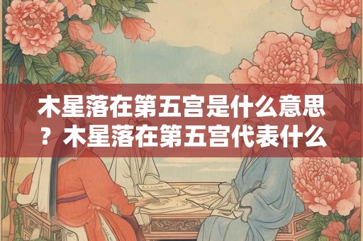 木星落在第五宫是什么意思？木星落在第五宫代表什么？