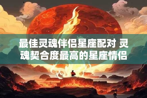 最佳灵魂伴侣星座配对 灵魂契合度最高的星座情侣