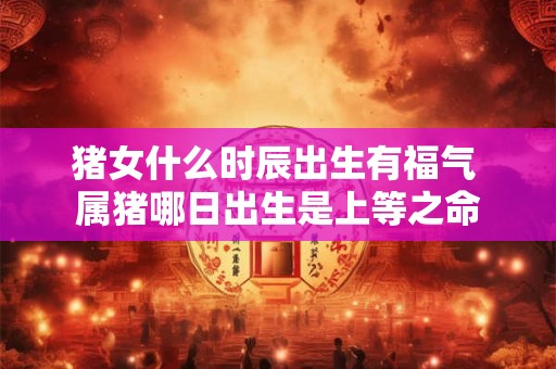 猪女什么时辰出生有福气 属猪哪日出生是上等之命
