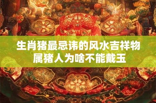 生肖猪最忌讳的风水吉祥物 属猪人为啥不能戴玉