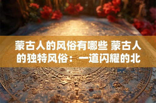 蒙古人的风俗有哪些 蒙古人的独特风俗：一道闪耀的北方之光