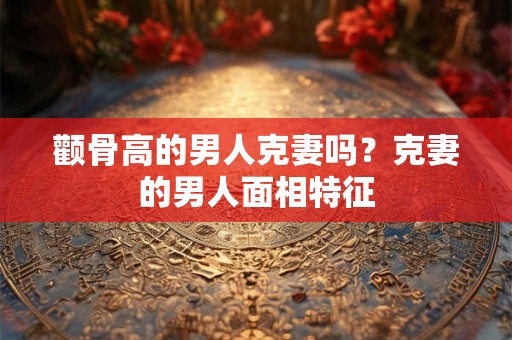 颧骨高的男人克妻吗？克妻的男人面相特征