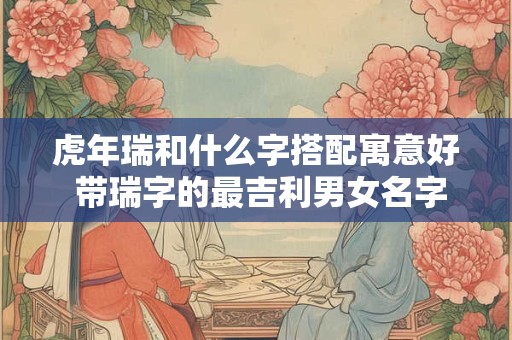 虎年瑞和什么字搭配寓意好 带瑞字的最吉利男女名字大全