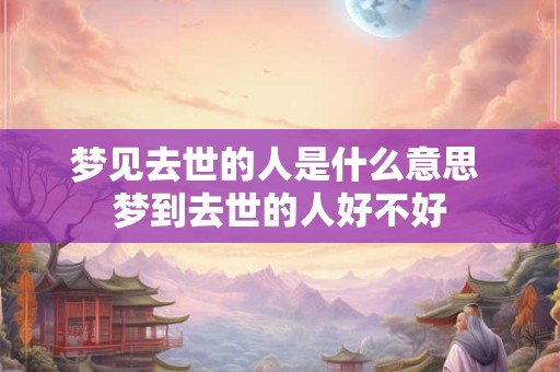 梦见去世的人是什么意思 梦到去世的人好不好