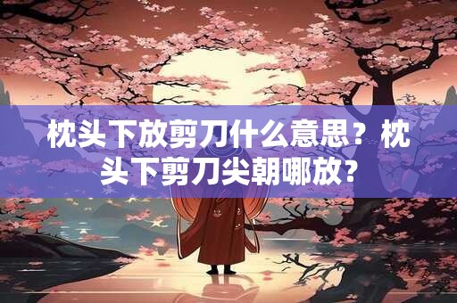 枕头下放剪刀什么意思？枕头下剪刀尖朝哪放？