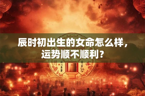 辰时初出生的女命怎么样，运势顺不顺利？
