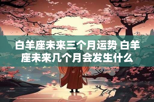 白羊座未来三个月运势 白羊座未来几个月会发生什么