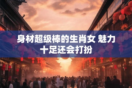 身材超级棒的生肖女 魅力十足还会打扮