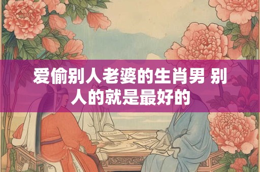 爱偷别人老婆的生肖男 别人的就是最好的