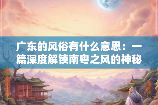 广东的风俗有什么意思：一篇深度解锁南粤之风的神秘之门