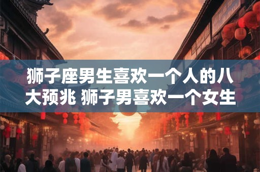 狮子座男生喜欢一个人的八大预兆 狮子男喜欢一个女生有哪些表现