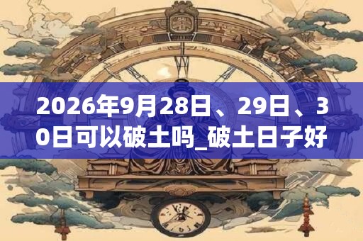 2026年9月28日、29日、30日可以破土吗_破土日子好吗