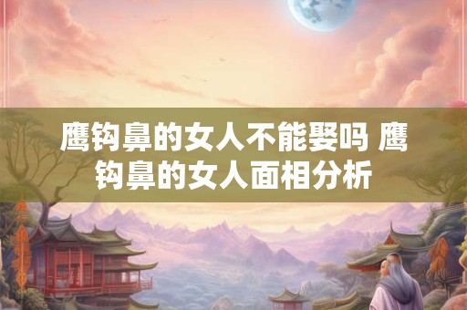 鹰钩鼻的女人不能娶吗 鹰钩鼻的女人面相分析