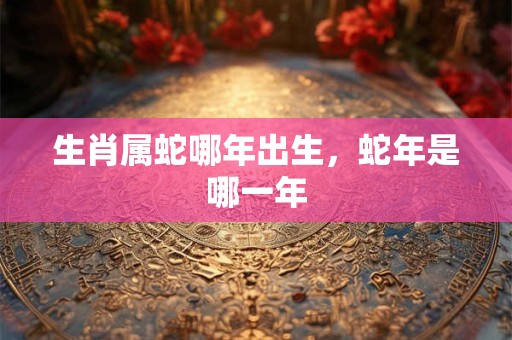 生肖属蛇哪年出生，蛇年是哪一年