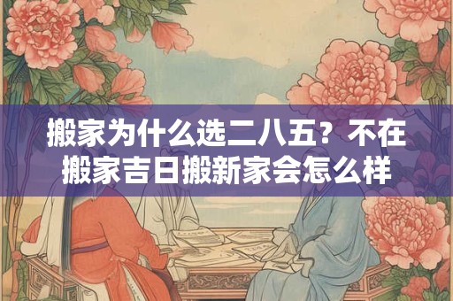 搬家为什么选二八五？不在搬家吉日搬新家会怎么样
