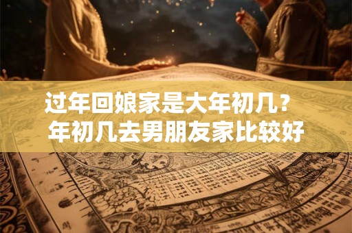 过年回娘家是大年初几？ 年初几去男朋友家比较好