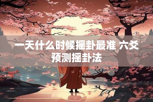 一天什么时候摇卦最准 六爻预测摇卦法