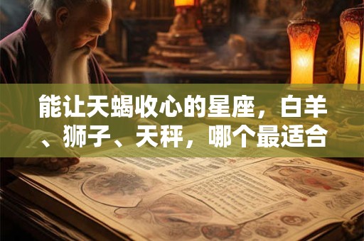 能让天蝎收心的星座，白羊、狮子、天秤，哪个最适合？