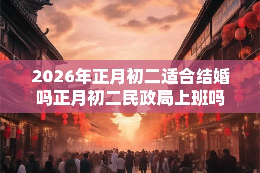 2026年正月初二适合结婚吗正月初二民政局上班吗