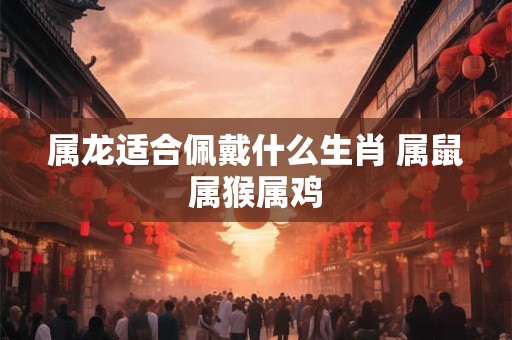 属龙适合佩戴什么生肖 属鼠属猴属鸡