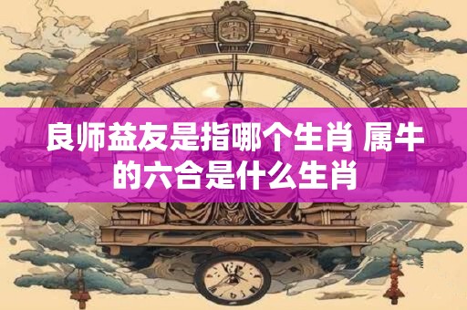 良师益友是指哪个生肖 属牛的六合是什么生肖