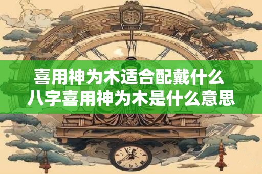 喜用神为木适合配戴什么 八字喜用神为木是什么意思