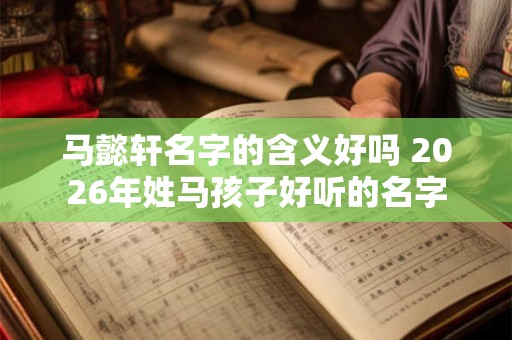 马懿轩名字的含义好吗 2026年姓马孩子好听的名字