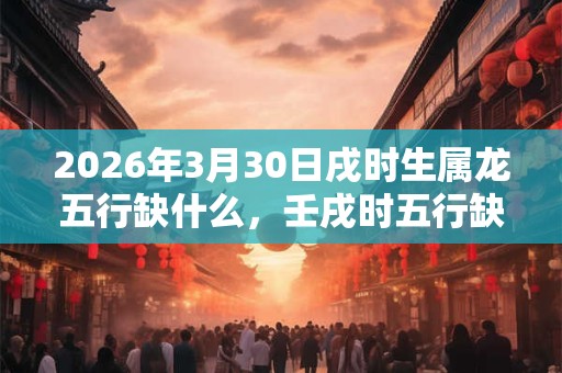 2026年3月30日戌时生属龙五行缺什么,壬戌时五行缺什么 2026年3月30日戌时生属龙五行缺什么,壬戌时五行缺什么
