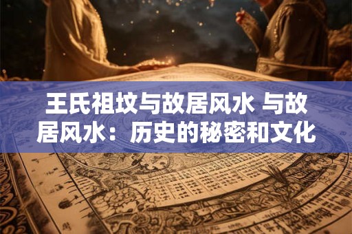 王氏祖坟与故居风水 与故居风水:历史的秘密和文化的魅力 王氏祖坟与故居风水 与故居风水:历史的秘密和文化的魅力
