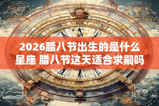 2026腊八节出生的是什么星座 腊八节这天适合求嗣吗 2026腊八节出生的是什么星座 腊八节这天适合求嗣吗