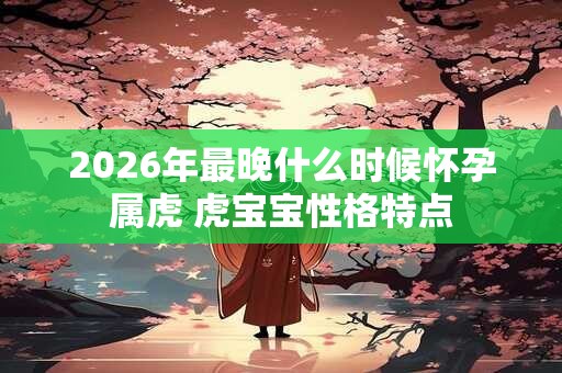 2026年最晚什么时候怀孕属虎 虎宝宝性格特点 2026年最晚什么时候怀孕属虎 虎宝宝性格特点