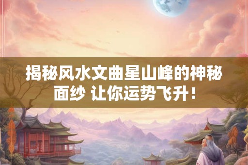 揭秘风水文曲星山峰的神秘面纱 让你运势飞升！