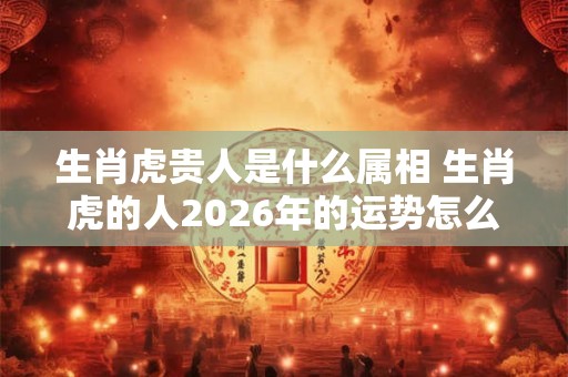 生肖虎贵人是什么属相 生肖虎的人2026年的运势怎么样