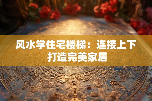 风水学住宅楼梯：连接上下 打造完美家居