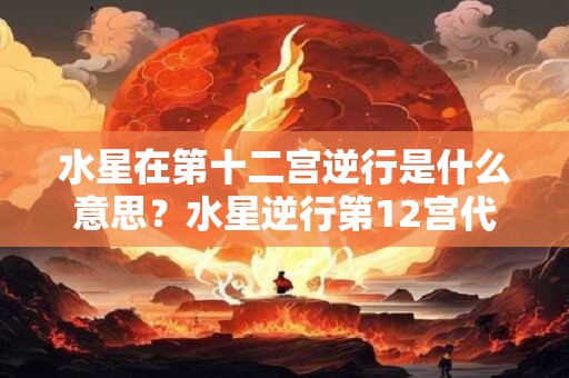 水星在第十二宫逆行是什么意思？水星逆行第12宫代表什么？