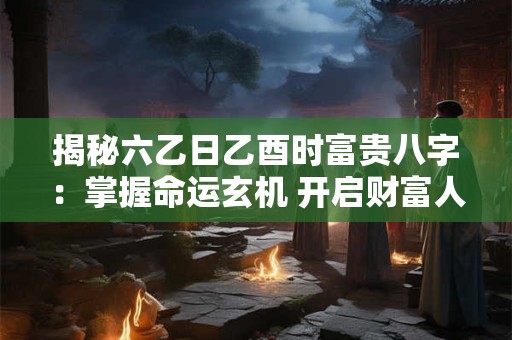 揭秘六乙日乙酉时富贵八字：掌握命运玄机 开启财富人生！