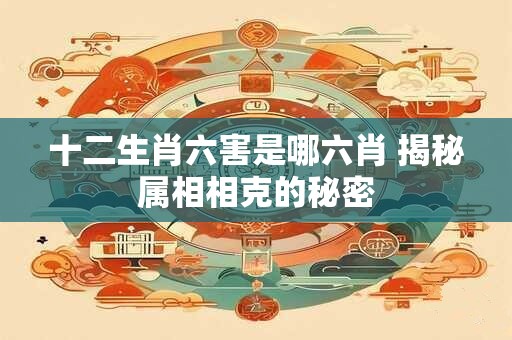 十二生肖六害是哪六肖 揭秘属相相克的秘密