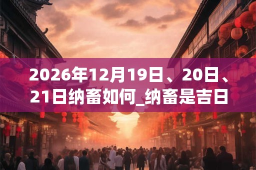 2026年12月19日、20日、21日纳畜如何_纳畜是吉日吗