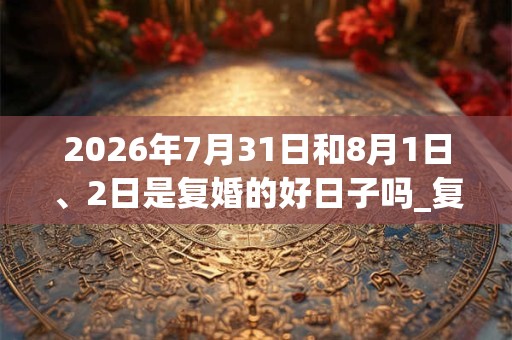 2026年7月31日和8月1日、2日是复婚的好日子吗_复婚可以吗 2026年7月31日和8月1日、2日是复婚的好日子吗_复婚可以吗