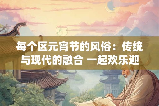 每个区元宵节的风俗:传统与现代的融合 一起欢乐迎接春天 每个区元宵节的风俗:传统与现代的融合 一起欢乐迎接春天