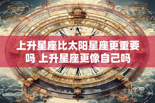 上升星座比太阳星座更重要吗 上升星座更像自己吗