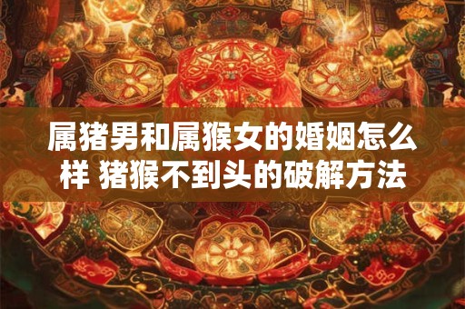 属猪男和属猴女的婚姻怎么样 猪猴不到头的破解方法