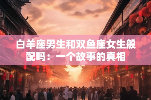 白羊座男生和双鱼座女生般配吗：一个故事的真相