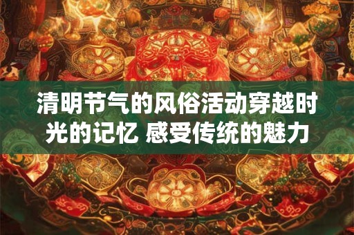 清明节气的风俗活动穿越时光的记忆 感受传统的魅力