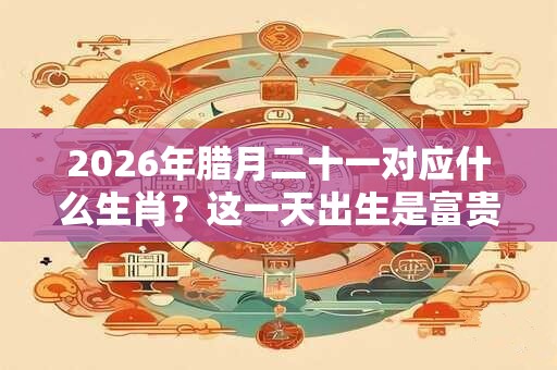 2026年腊月二十一对应什么生肖？这一天出生是富贵命吗