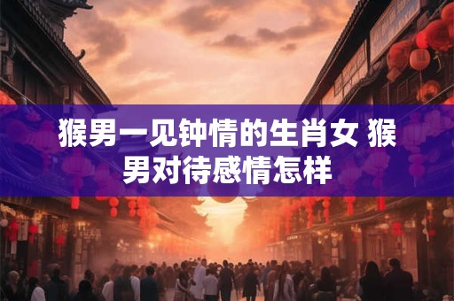 猴男一见钟情的生肖女 猴男对待感情怎样