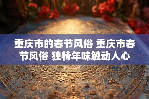 重庆市的春节风俗 重庆市春节风俗 独特年味触动人心 重庆市的春节风俗 重庆市春节风俗 独特年味触动人心