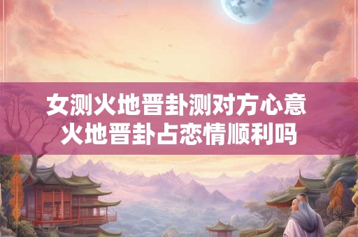 女测火地晋卦测对方心意 火地晋卦占恋情顺利吗 女测火地晋卦测对方心意 火地晋卦占恋情顺利吗