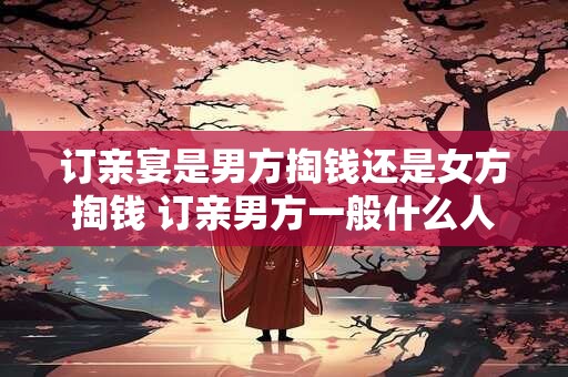 订亲宴是男方掏钱还是女方掏钱 订亲男方一般什么人去女方家